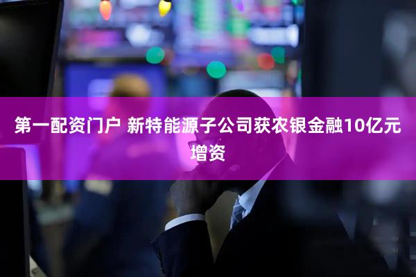 第一配资门户 新特能源子公司获农银金融10亿元增资