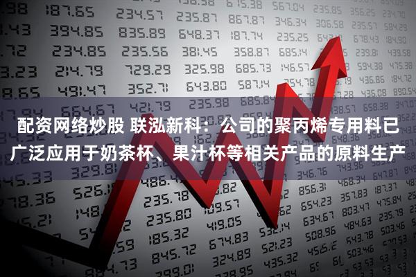 配资网络炒股 联泓新科:公司的聚丙烯专用料已广泛应用于奶茶杯、果汁杯等相关产品的原料生产