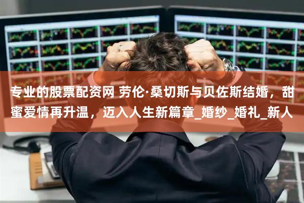 专业的股票配资网 劳伦·桑切斯与贝佐斯结婚，甜蜜爱情再升温，迈入人生新篇章_婚纱_婚礼_新人