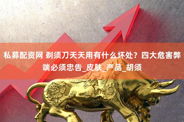 私募配资网 剃须刀天天用有什么坏处？四大危害弊端必须忠告_皮肤_产品_胡须