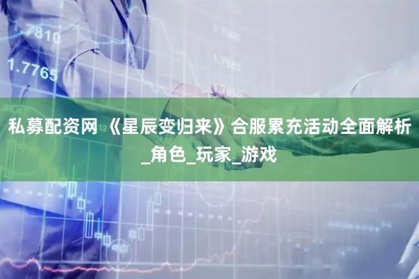 私募配资网 《星辰变归来》合服累充活动全面解析_角色_玩家_游戏