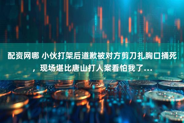 配资网哪 小伙打架后道歉被对方剪刀扎胸口捅死，现场堪比唐山打人案看怕我了…
