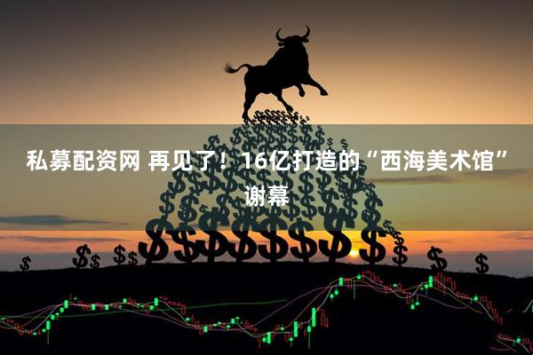 私募配资网 再见了！16亿打造的“西海美术馆”谢幕
