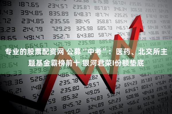 专业的股票配资网 公募“中考”：医药、北交所主题基金霸榜前十 银河君荣I份额垫底