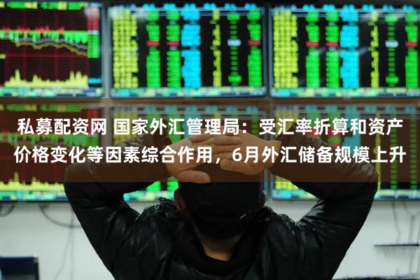 私募配资网 国家外汇管理局：受汇率折算和资产价格变化等因素综合作用，6月外汇储备规模上升