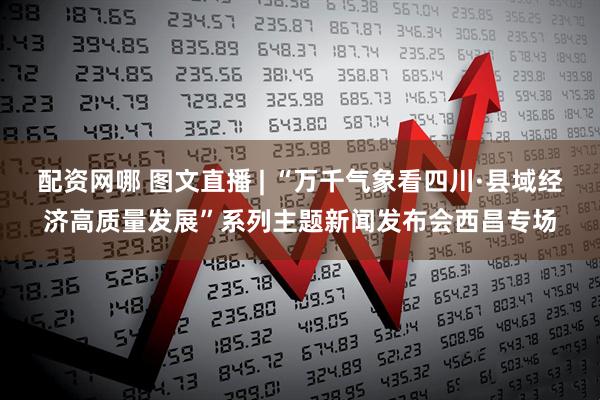 配资网哪 图文直播 | “万千气象看四川·县域经济高质量发展”系列主题新闻发布会西昌专场