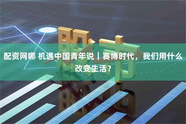 配资网哪 机遇中国青年说|赛博时代,我们用什么改变生活?