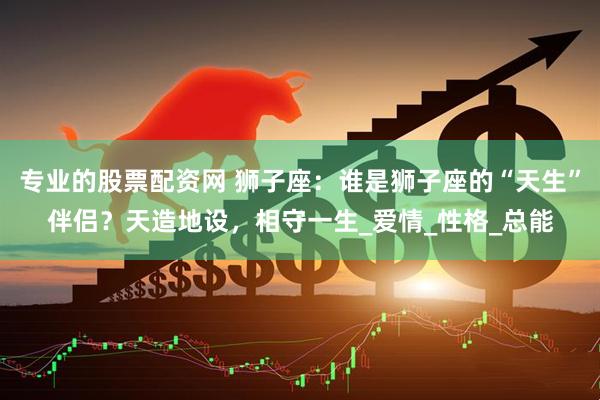 专业的股票配资网 狮子座：谁是狮子座的“天生”伴侣？天造地设，相守一生_爱情_性格_总能