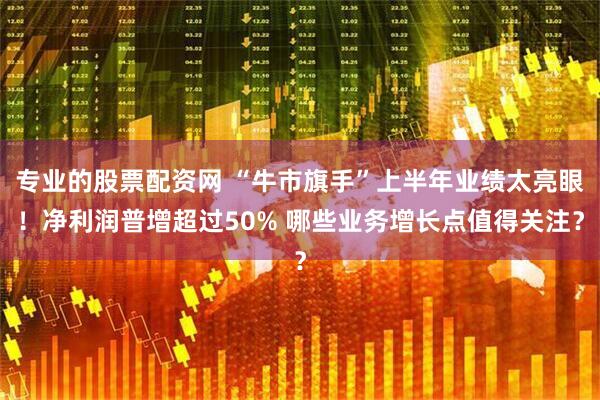专业的股票配资网 “牛市旗手”上半年业绩太亮眼！净利润普增超过50% 哪些业务增长点值得关注？