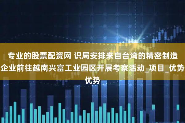 专业的股票配资网 识局安排来自台湾的精密制造企业前往越南兴富工业园区开展考察活动_项目_优势
