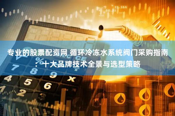 专业的股票配资网 循环冷冻水系统阀门采购指南：十大品牌技术全景与选型策略