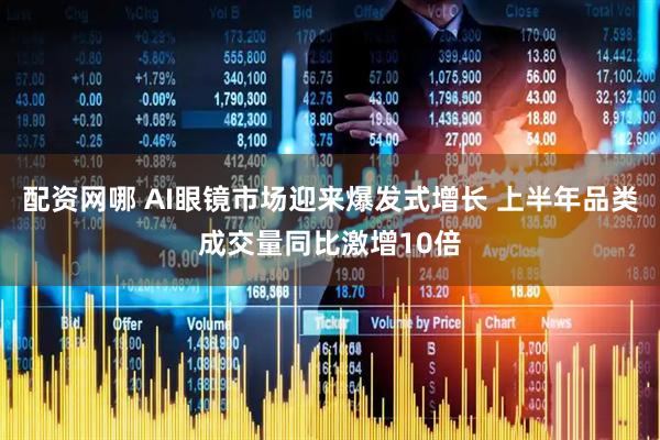 配资网哪 AI眼镜市场迎来爆发式增长 上半年品类成交量同比激增10倍