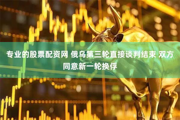 专业的股票配资网 俄乌第三轮直接谈判结束 双方同意新一轮换俘