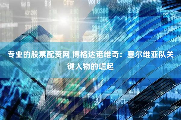 专业的股票配资网 博格达诺维奇：塞尔维亚队关键人物的崛起