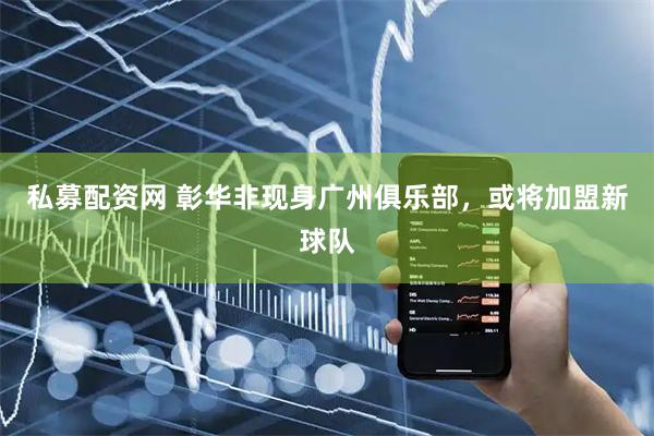 私募配资网 彰华非现身广州俱乐部,或将加盟新球队