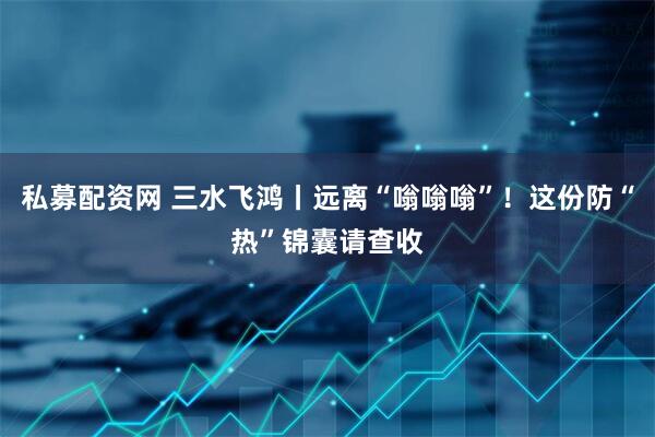 私募配资网 三水飞鸿丨远离“嗡嗡嗡”！这份防“热”锦囊请查收