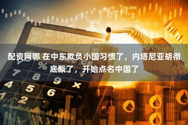 配资网哪 在中东欺负小国习惯了，内塔尼亚胡彻底飘了，开始点名中国了