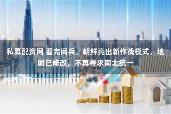 私募配资网 看完阅兵，朝鲜亮出新作战模式，地图已修改，不再寻求南北统一