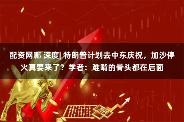 配资网哪 深度| 特朗普计划去中东庆祝，加沙停火真要来了？学者：难啃的骨头都在后面