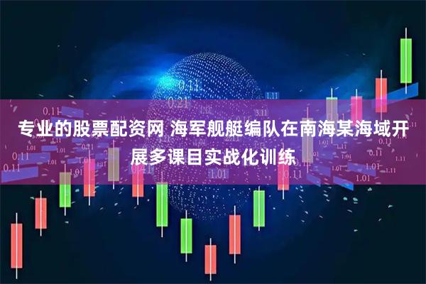 专业的股票配资网 海军舰艇编队在南海某海域开展多课目实战化训练