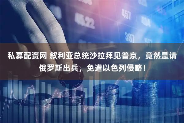 私募配资网 叙利亚总统沙拉拜见普京，竟然是请俄罗斯出兵，免遭以色列侵略！