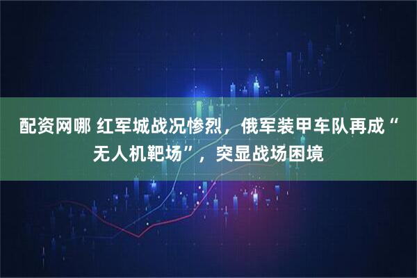 配资网哪 红军城战况惨烈,俄军装甲车队再成“无人机靶场”,突显战场困境