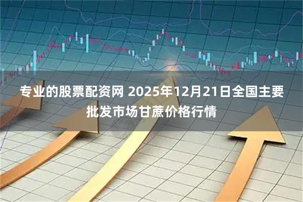 专业的股票配资网 2025年12月21日全国主要批发市场甘蔗价格行情