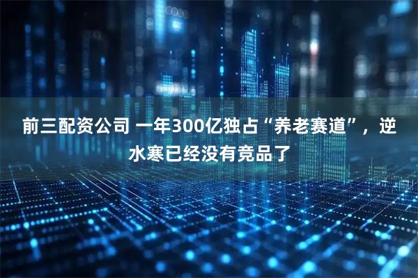 前三配资公司 一年300亿独占“养老赛道”，逆水寒已经没有竞品了