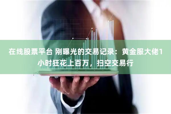在线股票平台 刚曝光的交易记录：黄金服大佬1小时狂花上百万，扫空交易行