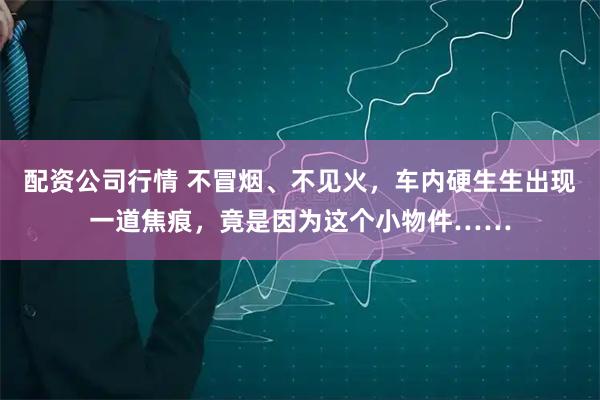 配资公司行情 不冒烟、不见火，车内硬生生出现一道焦痕，竟是因为这个小物件……